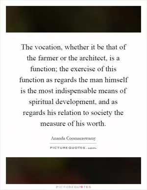The vocation, whether it be that of the farmer or the architect, is a function; the exercise of this function as regards the man himself is the most indispensable means of spiritual development, and as regards his relation to society the measure of his worth Picture Quote #1