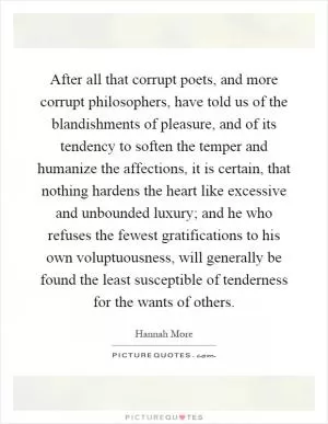 After all that corrupt poets, and more corrupt philosophers, have told us of the blandishments of pleasure, and of its tendency to soften the temper and humanize the affections, it is certain, that nothing hardens the heart like excessive and unbounded luxury; and he who refuses the fewest gratifications to his own voluptuousness, will generally be found the least susceptible of tenderness for the wants of others Picture Quote #1