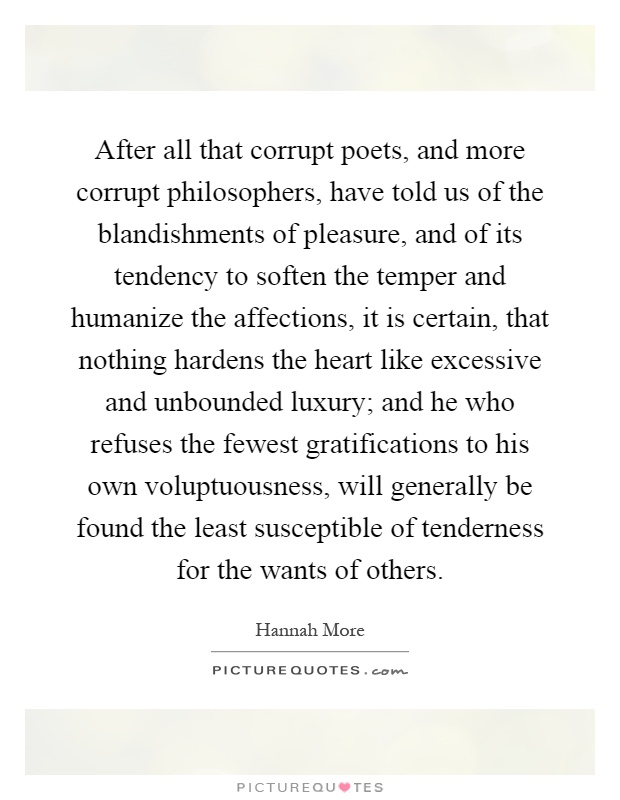 After all that corrupt poets, and more corrupt philosophers, have told us of the blandishments of pleasure, and of its tendency to soften the temper and humanize the affections, it is certain, that nothing hardens the heart like excessive and unbounded luxury; and he who refuses the fewest gratifications to his own voluptuousness, will generally be found the least susceptible of tenderness for the wants of others Picture Quote #1
