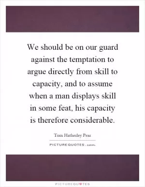 We should be on our guard against the temptation to argue directly from skill to capacity, and to assume when a man displays skill in some feat, his capacity is therefore considerable Picture Quote #1
