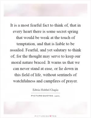 It is a most fearful fact to think of, that in every heart there is some secret spring that would be weak at the touch of temptation, and that is liable to be assailed. Fearful, and yet salutary to think of; for the thought may serve to keep our moral nature braced. It warns us that we can never stand at ease, or lie down in this field of life, without sentinels of watchfulness and campfires of prayer Picture Quote #1