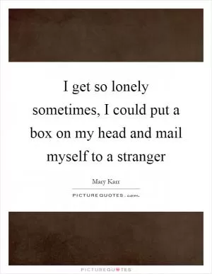 I get so lonely sometimes, I could put a box on my head and mail myself to a stranger Picture Quote #1
