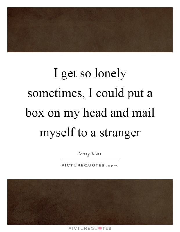 I get so lonely sometimes, I could put a box on my head and mail myself to a stranger Picture Quote #1