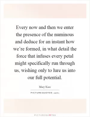 Every now and then we enter the presence of the numinous and deduce for an instant how we’re formed, in what detail the force that infuses every petal might specifically run through us, wishing only to lure us into our full potential Picture Quote #1