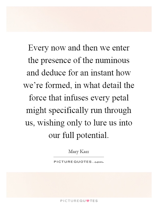 Every now and then we enter the presence of the numinous and deduce for an instant how we're formed, in what detail the force that infuses every petal might specifically run through us, wishing only to lure us into our full potential Picture Quote #1