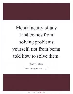 Mental acuity of any kind comes from solving problems yourself, not from being told how to solve them Picture Quote #1