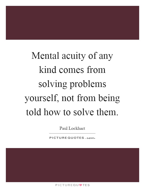 Mental acuity of any kind comes from solving problems yourself, not from being told how to solve them Picture Quote #1