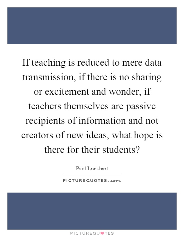 If teaching is reduced to mere data transmission, if there is no sharing or excitement and wonder, if teachers themselves are passive recipients of information and not creators of new ideas, what hope is there for their students? Picture Quote #1