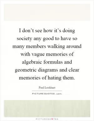 I don’t see how it’s doing society any good to have so many members walking around with vague memories of algebraic formulas and geometric diagrams and clear memories of hating them Picture Quote #1