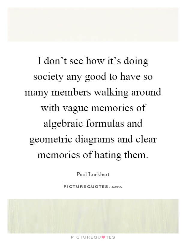 I don't see how it's doing society any good to have so many members walking around with vague memories of algebraic formulas and geometric diagrams and clear memories of hating them Picture Quote #1