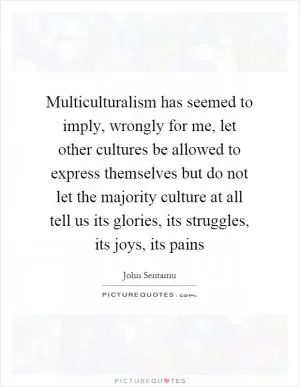 Multiculturalism has seemed to imply, wrongly for me, let other cultures be allowed to express themselves but do not let the majority culture at all tell us its glories, its struggles, its joys, its pains Picture Quote #1