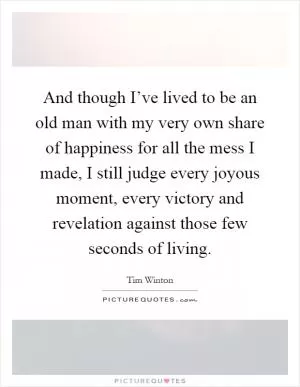 And though I’ve lived to be an old man with my very own share of happiness for all the mess I made, I still judge every joyous moment, every victory and revelation against those few seconds of living Picture Quote #1