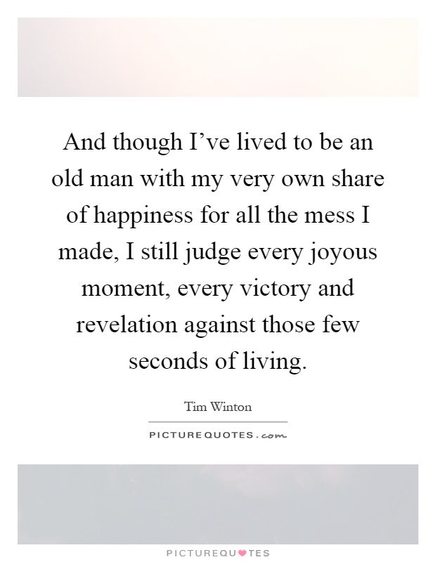 And though I've lived to be an old man with my very own share of happiness for all the mess I made, I still judge every joyous moment, every victory and revelation against those few seconds of living Picture Quote #1