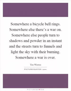 Somewhere a bicycle bell rings. Somewhere else there’s a war on. Somewhere else people turn to shadows and powder in an instant and the streets turn to funnels and light the sky with their burning. Somewhere a war is over Picture Quote #1