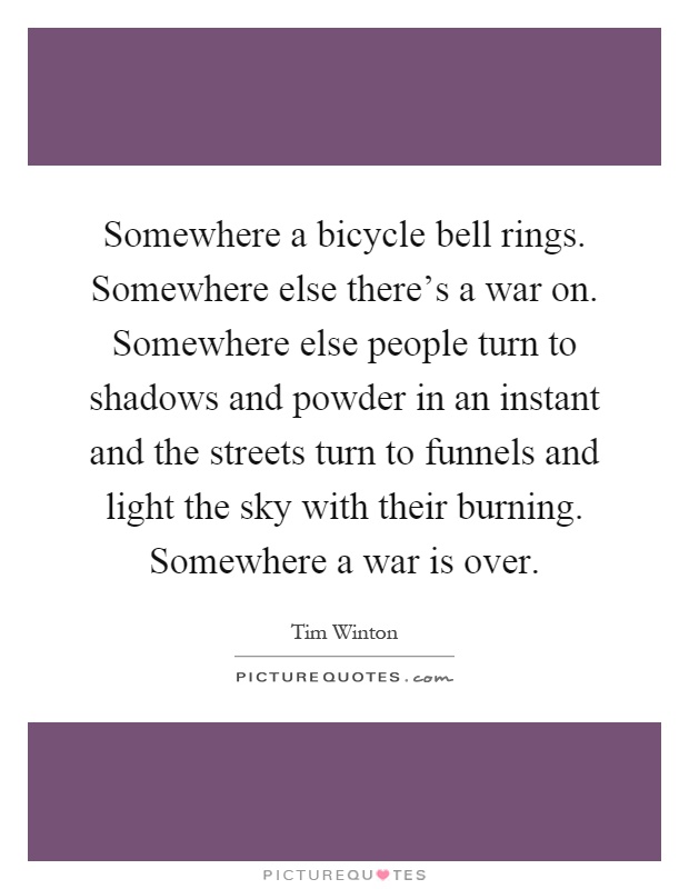 Somewhere a bicycle bell rings. Somewhere else there's a war on. Somewhere else people turn to shadows and powder in an instant and the streets turn to funnels and light the sky with their burning. Somewhere a war is over Picture Quote #1