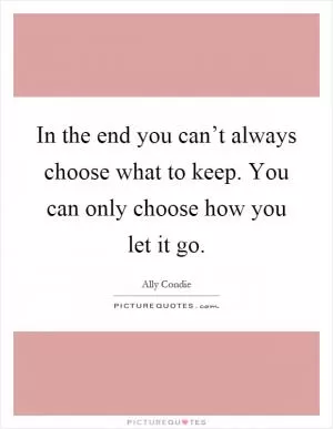 In the end you can’t always choose what to keep. You can only choose how you let it go Picture Quote #1