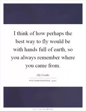 I think of how perhaps the best way to fly would be with hands full of earth, so you always remember where you came from Picture Quote #1