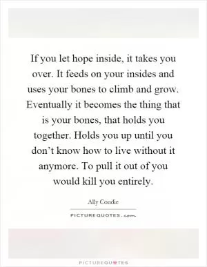 If you let hope inside, it takes you over. It feeds on your insides and uses your bones to climb and grow. Eventually it becomes the thing that is your bones, that holds you together. Holds you up until you don’t know how to live without it anymore. To pull it out of you would kill you entirely Picture Quote #1