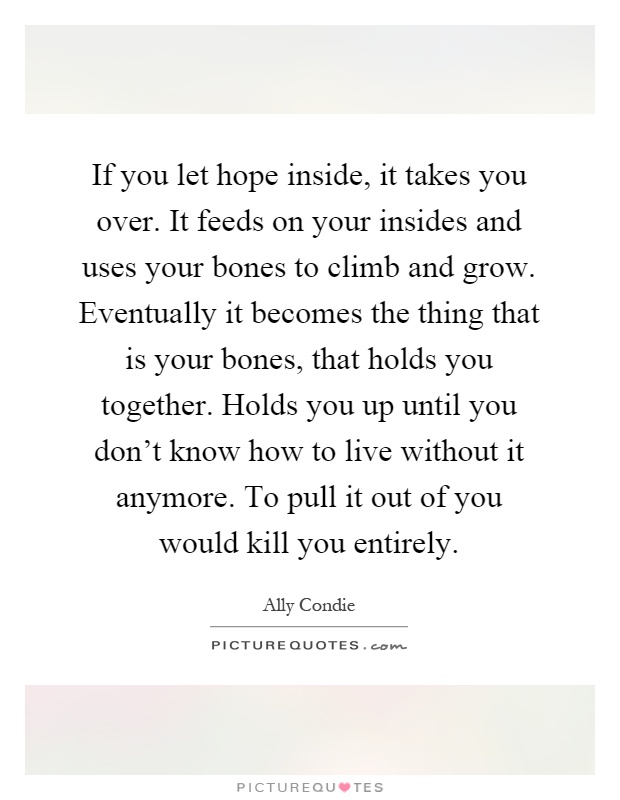 If you let hope inside, it takes you over. It feeds on your insides and uses your bones to climb and grow. Eventually it becomes the thing that is your bones, that holds you together. Holds you up until you don't know how to live without it anymore. To pull it out of you would kill you entirely Picture Quote #1