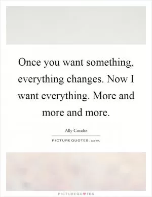 Once you want something, everything changes. Now I want everything. More and more and more Picture Quote #1