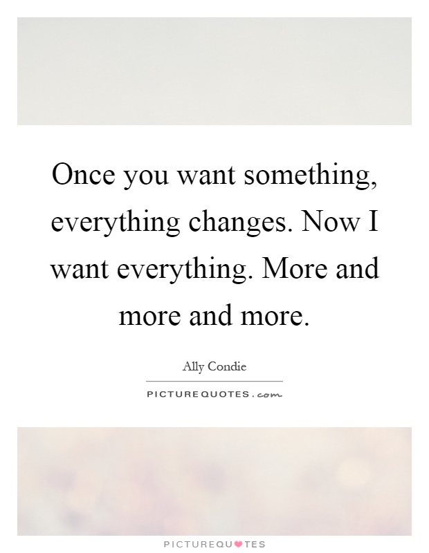 Once you want something, everything changes. Now I want everything. More and more and more Picture Quote #1