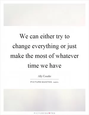 We can either try to change everything or just make the most of whatever time we have Picture Quote #1