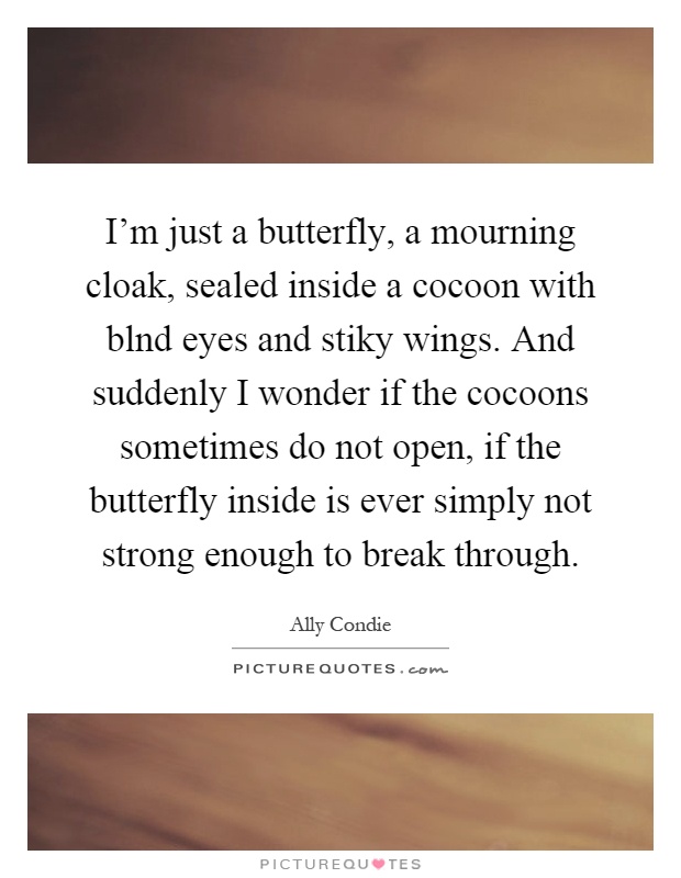 I'm just a butterfly, a mourning cloak, sealed inside a cocoon with blnd eyes and stiky wings. And suddenly I wonder if the cocoons sometimes do not open, if the butterfly inside is ever simply not strong enough to break through Picture Quote #1