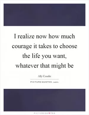 I realize now how much courage it takes to choose the life you want, whatever that might be Picture Quote #1
