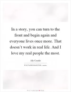 In a story, you can turn to the front and begin again and everyone lives once more. That doesn’t work in real life. And I love my real people the most Picture Quote #1