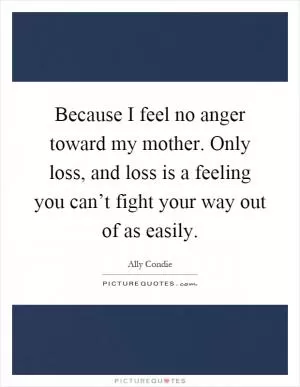 Because I feel no anger toward my mother. Only loss, and loss is a feeling you can’t fight your way out of as easily Picture Quote #1