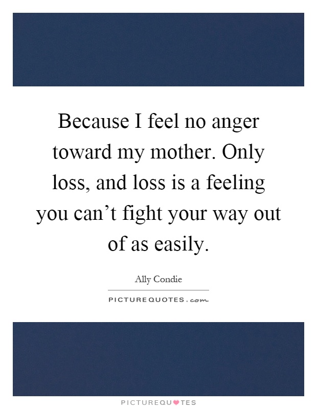 Because I feel no anger toward my mother. Only loss, and loss is a feeling you can't fight your way out of as easily Picture Quote #1
