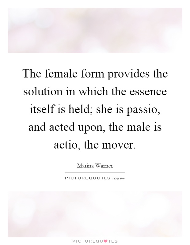 The female form provides the solution in which the essence itself is held; she is passio, and acted upon, the male is actio, the mover Picture Quote #1