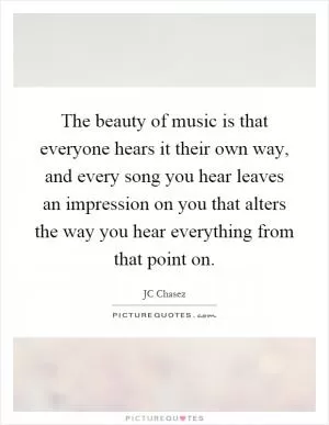 The beauty of music is that everyone hears it their own way, and every song you hear leaves an impression on you that alters the way you hear everything from that point on Picture Quote #1