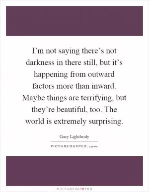 I’m not saying there’s not darkness in there still, but it’s happening from outward factors more than inward. Maybe things are terrifying, but they’re beautiful, too. The world is extremely surprising Picture Quote #1