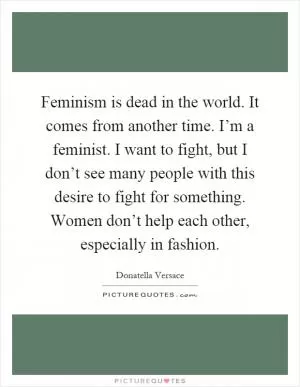 Feminism is dead in the world. It comes from another time. I’m a feminist. I want to fight, but I don’t see many people with this desire to fight for something. Women don’t help each other, especially in fashion Picture Quote #1