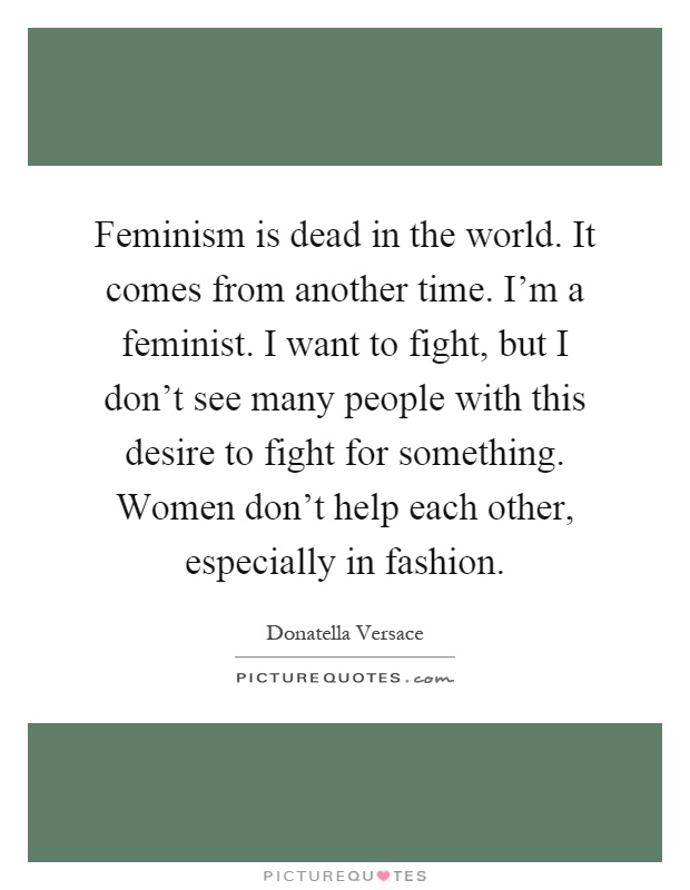 Feminism is dead in the world. It comes from another time. I'm a feminist. I want to fight, but I don't see many people with this desire to fight for something. Women don't help each other, especially in fashion Picture Quote #1