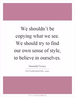 We shouldn’t be copying what we see. We should try to find our own sense of style, to believe in ourselves Picture Quote #1
