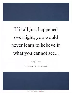 If it all just happened overnight, you would never learn to believe in what you cannot see Picture Quote #1