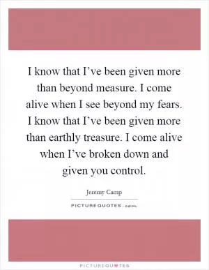 I know that I’ve been given more than beyond measure. I come alive when I see beyond my fears. I know that I’ve been given more than earthly treasure. I come alive when I’ve broken down and given you control Picture Quote #1