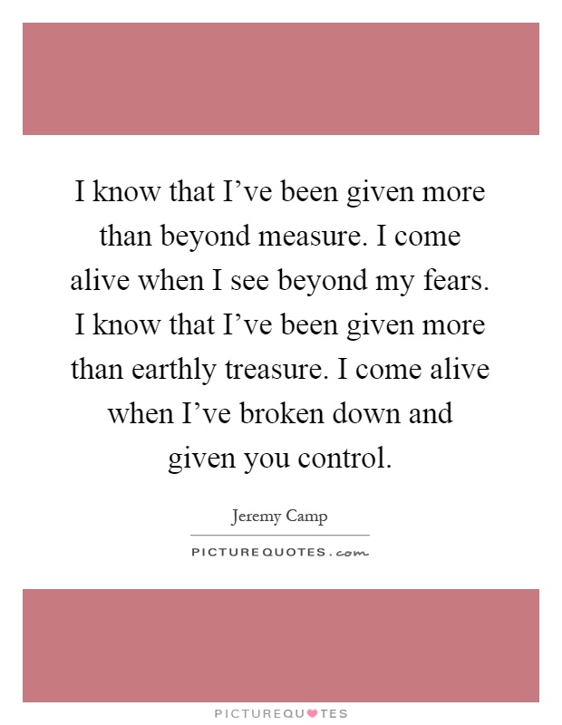 I know that I've been given more than beyond measure. I come alive when I see beyond my fears. I know that I've been given more than earthly treasure. I come alive when I've broken down and given you control Picture Quote #1
