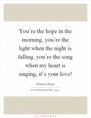 You’re the hope in the morning, you’re the light when the night is falling, you’re the song when my heart is singing, it’s your love! Picture Quote #1