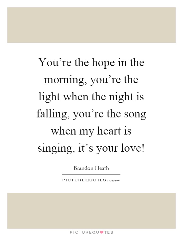 You're the hope in the morning, you're the light when the night is falling, you're the song when my heart is singing, it's your love! Picture Quote #1