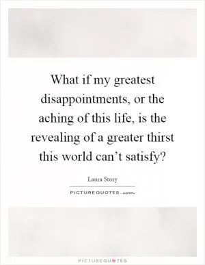 What if my greatest disappointments, or the aching of this life, is the revealing of a greater thirst this world can’t satisfy? Picture Quote #1