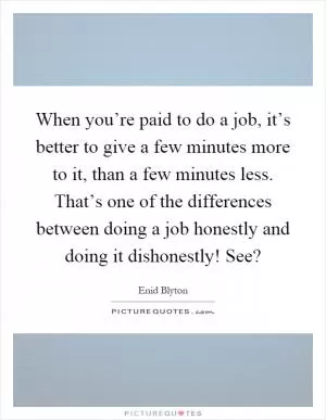 When you’re paid to do a job, it’s better to give a few minutes more to it, than a few minutes less. That’s one of the differences between doing a job honestly and doing it dishonestly! See? Picture Quote #1
