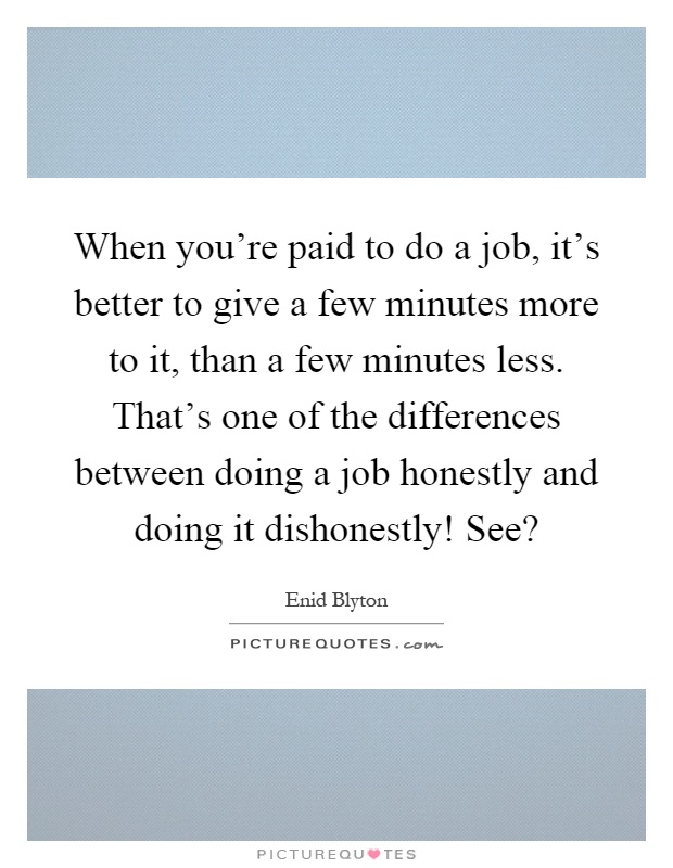 When you're paid to do a job, it's better to give a few minutes more to it, than a few minutes less. That's one of the differences between doing a job honestly and doing it dishonestly! See? Picture Quote #1