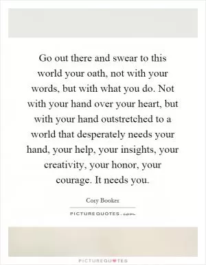 Go out there and swear to this world your oath, not with your words, but with what you do. Not with your hand over your heart, but with your hand outstretched to a world that desperately needs your hand, your help, your insights, your creativity, your honor, your courage. It needs you Picture Quote #1