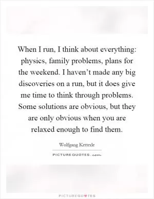 When I run, I think about everything: physics, family problems, plans for the weekend. I haven’t made any big discoveries on a run, but it does give me time to think through problems. Some solutions are obvious, but they are only obvious when you are relaxed enough to find them Picture Quote #1