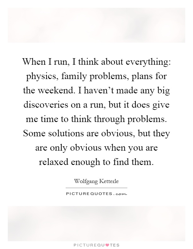 When I run, I think about everything: physics, family problems, plans for the weekend. I haven't made any big discoveries on a run, but it does give me time to think through problems. Some solutions are obvious, but they are only obvious when you are relaxed enough to find them Picture Quote #1