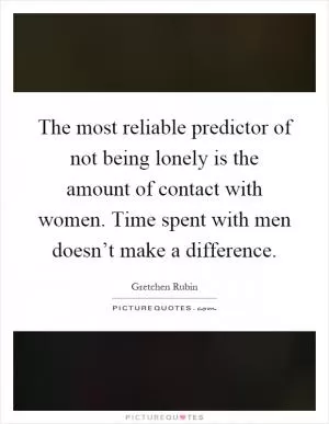 The most reliable predictor of not being lonely is the amount of contact with women. Time spent with men doesn’t make a difference Picture Quote #1