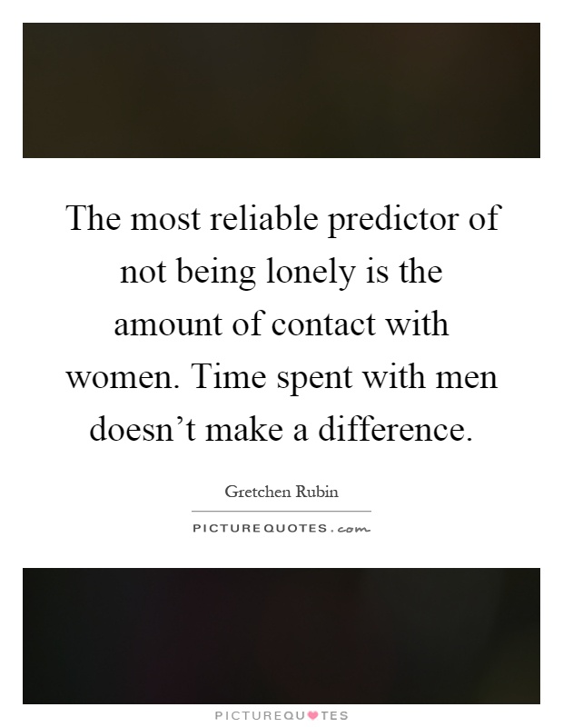 The most reliable predictor of not being lonely is the amount of contact with women. Time spent with men doesn't make a difference Picture Quote #1